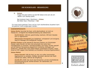 DIE SCHOKOLADE - BEHANDLUNG

    5.   Schutz
         Tragen Sie jene Crème aus der BC Kakao-Linie auf, die am
         Besten zum Hauttyp passt.

         Bei trockener Haut / Mischhaut = Crème
         Bei fetter Haut / Mischhaut = Gel


 Für einen leicht getönten Teint und ein noch strahlenderes Aussehen kann
 die getönte Creme aufgetragen werden.

KABINENPRODUKTE
Kakao-Butter beruhigt die Haut, wirkt abschwellend, ist reich an
Fettsäuren, ermöglicht die Wiederherstellung des Zellzements
     Karité-Butter: nährend, geschmeidig machend, hilft dem Gewebe
     sich zu regenerieren.
     Ätherisches Orangenöl (aus Südafrika): antiseptisch und reinigend,
     ideal für Massage und kräftigende Frottage
Schoko-Fondue wurde speziell für Bernard Cassiere von Schokolade-
Meister Valter Bovetti mit dem Ziel entwickelt eine hohe Haut-
Verträglichkeit zu erreichen. Schmelzverhalten und Textur wurden speziell
auf die Kabinen-Verwendung abgestimmt (einfaches Auftragen und
Entfernen). Enthält 64% reine Kakao-Masse (zerstossene Früchte). Hoher
Anteil an OPC (gegen freie Radikale und Oxydation wirkende Eigenschaften)
Kakao-Nektar
     Kakao-Extrakt: hilft die Haut vor den von außen kommenden
     Aggressionen zu schützen, kräftigt, stimuliert, aktiviert den Stoff-
     wechsel der Zellen, hilft bei der Entgiftung.
     Vanille-Öl: erhält man durch das Einweichen und die anschließende
     Sonnentrocknung der Vanille-Schoten. Ein stärkendes und
     emotionales Öl.                                                        9
 