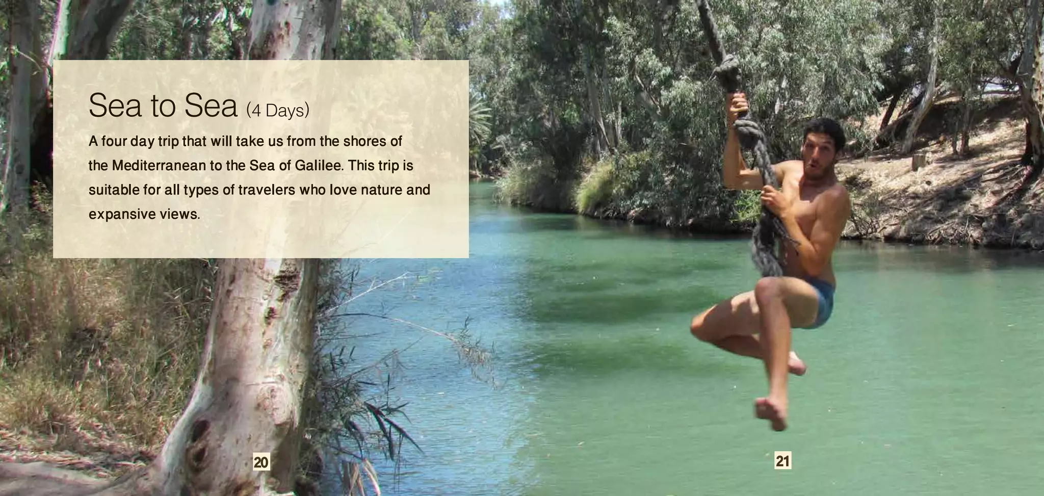 Sea to Sea (4 Days)
A four day trip that will take us from the shores of
the Mediterranean to the Sea of Galilee. This trip is
suitable for all types of travelers who love nature and
expansive views.




                          20                              21
 