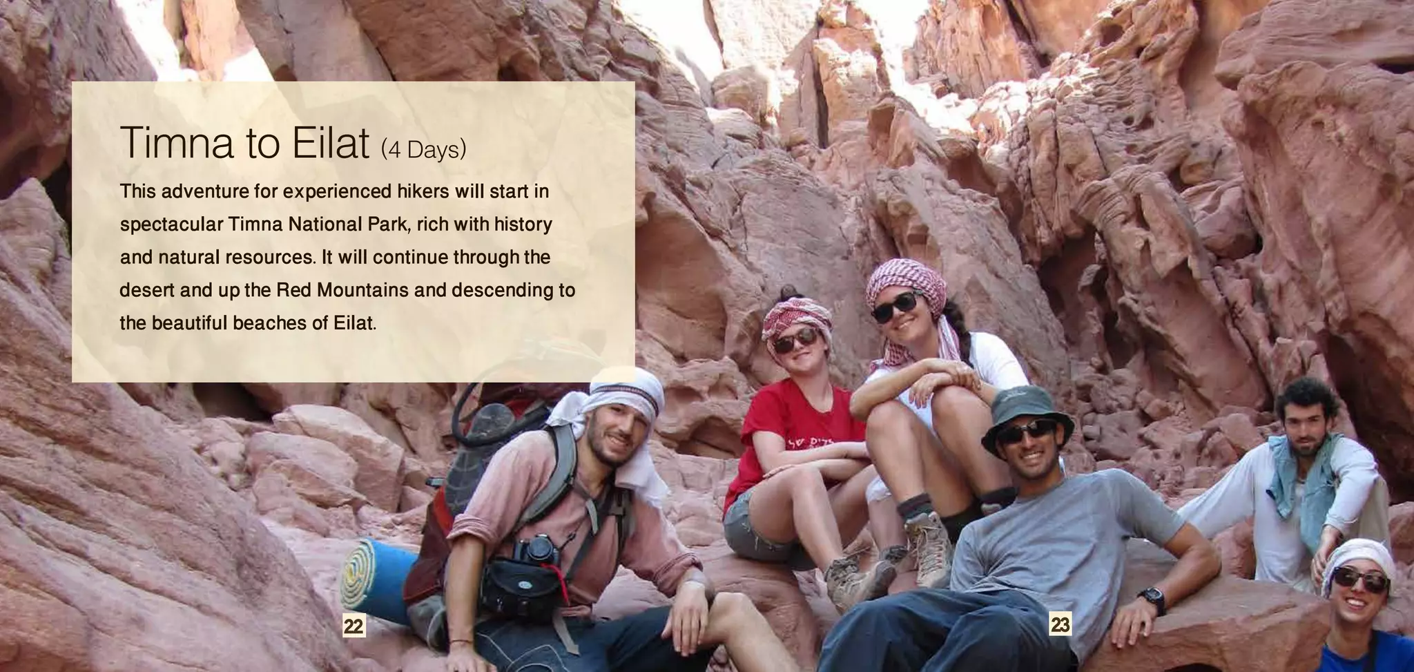 Timna to Eilat (4 Days)
This adventure for experienced hikers will start in
spectacular Timna National Park, rich with history
and natural resources. It will continue through the
desert and up the Red Mountains and descending to
the beautiful beaches of Eilat.




                        22                            23
 