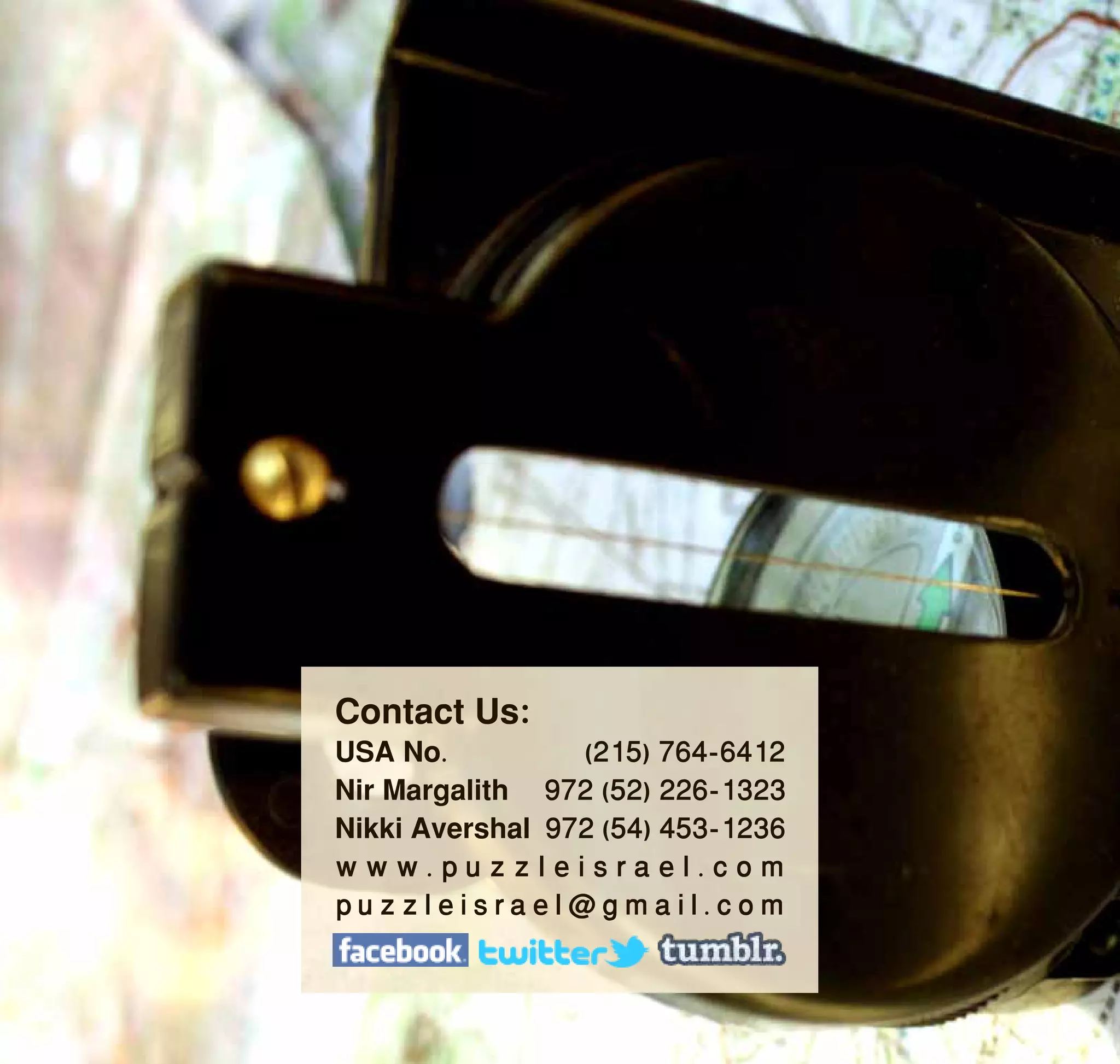 Contact Us:
USA No.          (215) 764-6412
Nir Margalith 972 (52) 226-1323
Nikki Avershal 972 (54) 453-1236
www.puzzleisrael.com
puzzleisrael@gmail.com
 
