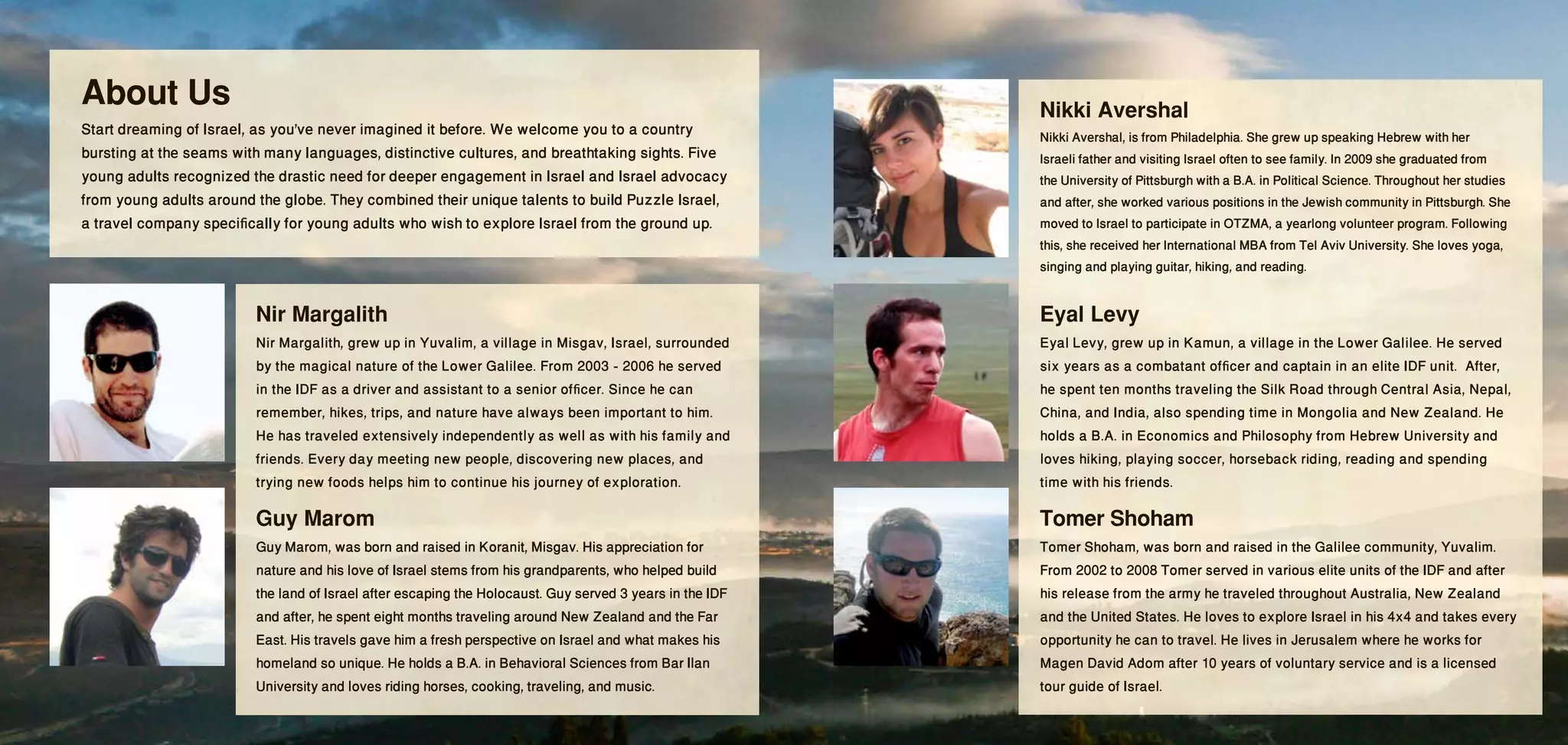 About Us                                                                                                  Nikki Avershal
Start dreaming of Israel, as you've never imagined it before. We welcome you to a country                 Nikki Avershal, is from Philadelphia. She grew up speaking Hebrew with her
bursting at the seams with many languages, distinctive cultures, and breathtaking sights. Five            Israeli father and visiting Israel often to see family. In 2009 she graduated from
young adults recognized the drastic need for deeper engagement in Israel and Israel advocacy              the University of Pittsburgh with a B.A. in Political Science. Throughout her studies
from young adults around the globe. They combined their unique talents to build Puzzle Israel,            and after, she worked various positions in the Jewish community in Pittsburgh. She
a travel company specifically for young adults who wish to explore Israel from the ground up.             moved to Israel to participate in OTZMA, a yearlong volunteer program. Following
                                                                                                          this, she received her International MBA from Tel Aviv University. She loves yoga,
                                                                                                          singing and playing guitar, hiking, and reading.

                         Nir Margalith                                                                    Eyal Levy
                         Nir Margalith, grew up in Yuvalim, a village in Misgav, Israel, surrounded       Eyal Levy, grew up in Kamun, a village in the Lower Galilee. He served
                         by the magical nature of the Lower Galilee. From 2003 - 2006 he served           six years as a combatant officer and captain in an elite IDF unit.  After,
                         in the IDF as a driver and assistant to a senior officer. Since he can           he spent ten months traveling the Silk Road through Central Asia, Nepal,
                         remember, hikes, trips, and nature have always been important to him.            China, and India, also spending time in Mongolia and New Zealand. He
                         He has traveled extensively independently as well as with his family and         holds a B.A. in Economics and Philosophy from Hebrew University and
                         friends. Every day meeting new people, discovering new places, and               loves hiking, playing soccer, horseback riding, reading and spending
                         trying new foods helps him to continue his journey of exploration.               time with his friends.

                         Guy Marom                                                                        Tomer Shoham
                         Guy Marom, was born and raised in Koranit, Misgav. His appreciation for          Tomer Shoham, was born and raised in the Galilee community, Yuvalim.
                         nature and his love of Israel stems from his grandparents, who helped build      From 2002 to 2008 Tomer served in various elite units of the IDF and after
                         the land of Israel after escaping the Holocaust. Guy served 3 years in the IDF   his release from the army he traveled throughout Australia, New Zealand
                         and after, he spent eight months traveling around New Zealand and the Far        and the United States. He loves to explore Israel in his 4x4 and takes every
                         East. His travels gave him a fresh perspective on Israel and what makes his      opportunity he can to travel. He lives in Jerusalem where he works for
                         homeland so unique. He holds a B.A. in Behavioral Sciences from Bar Ilan         Magen David Adom after 10 years of voluntary service and is a licensed
                         University and loves riding horses, cooking, traveling, and music.               tour guide of Israel.
 