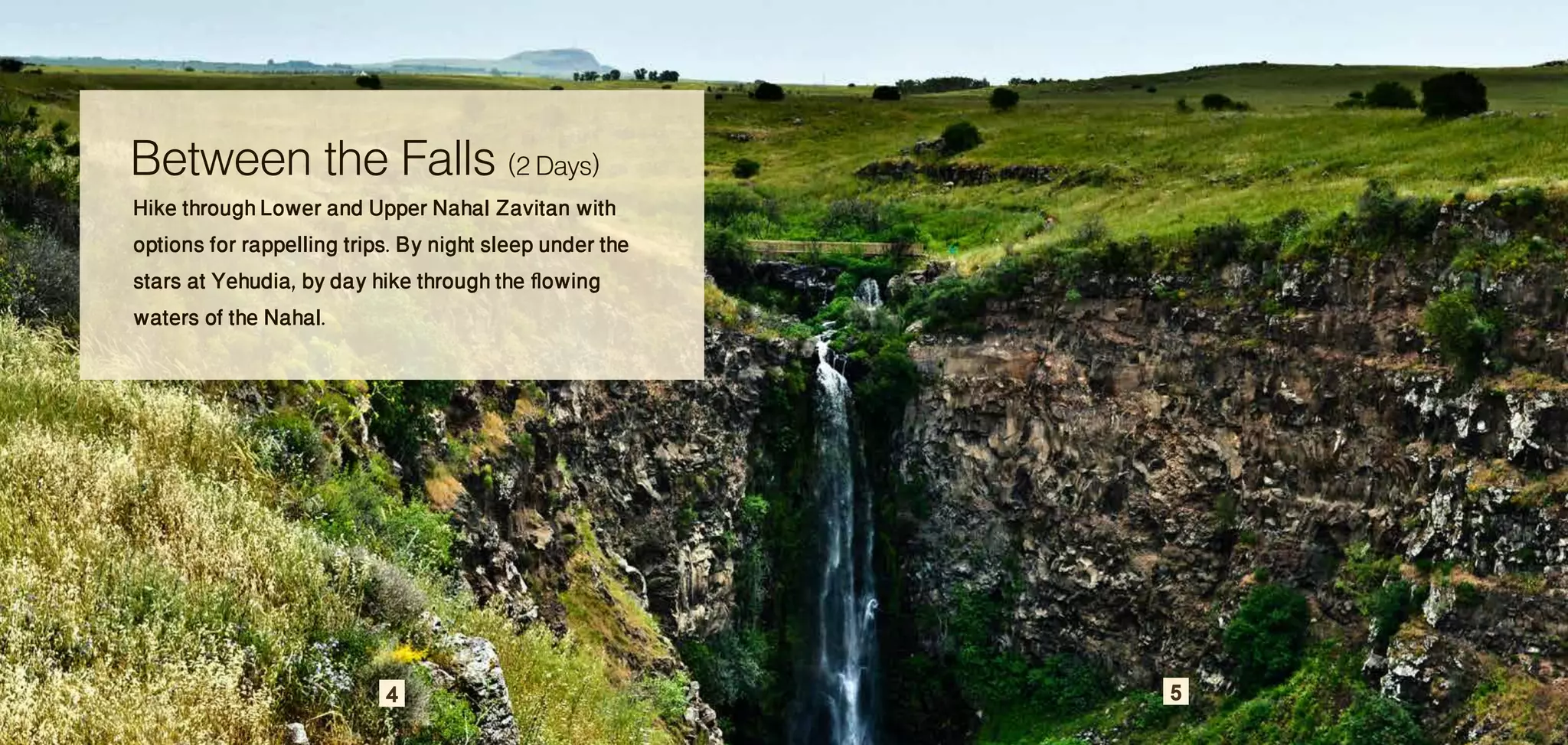 Between the Falls (2 Days)
Hike through Lower and Upper Nahal Zavitan with
options for rappelling trips. By night sleep under the
stars at Yehudia, by day hike through the flowing
waters of the Nahal.




                           4                             5
 