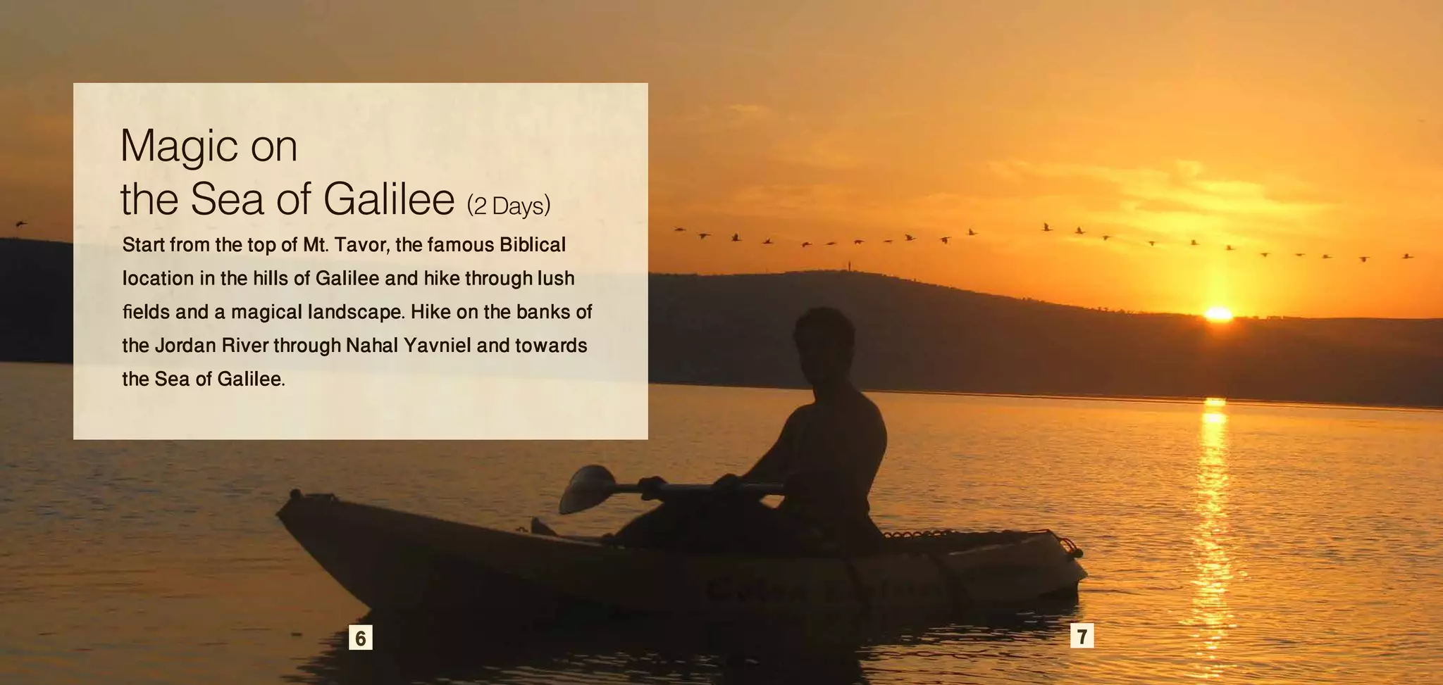 Magic on
the Sea of Galilee (2 Days)
Start from the top of Mt. Tavor, the famous Biblical
location in the hills of Galilee and hike through lush
fields and a magical landscape. Hike on the banks of
the Jordan River through Nahal Yavniel and towards
the Sea of Galilee.




                          6                              7
 