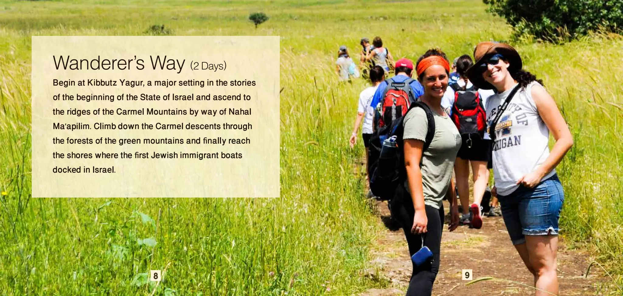 Wanderer’s Way (2 Days)
Begin at Kibbutz Yagur, a major setting in the stories
of the beginning of the State of Israel and ascend to
the ridges of the Carmel Mountains by way of Nahal
Ma’apilim. Climb down the Carmel descents through
the forests of the green mountains and finally reach
the shores where the first Jewish immigrant boats
docked in Israel.




                          8                              9
 