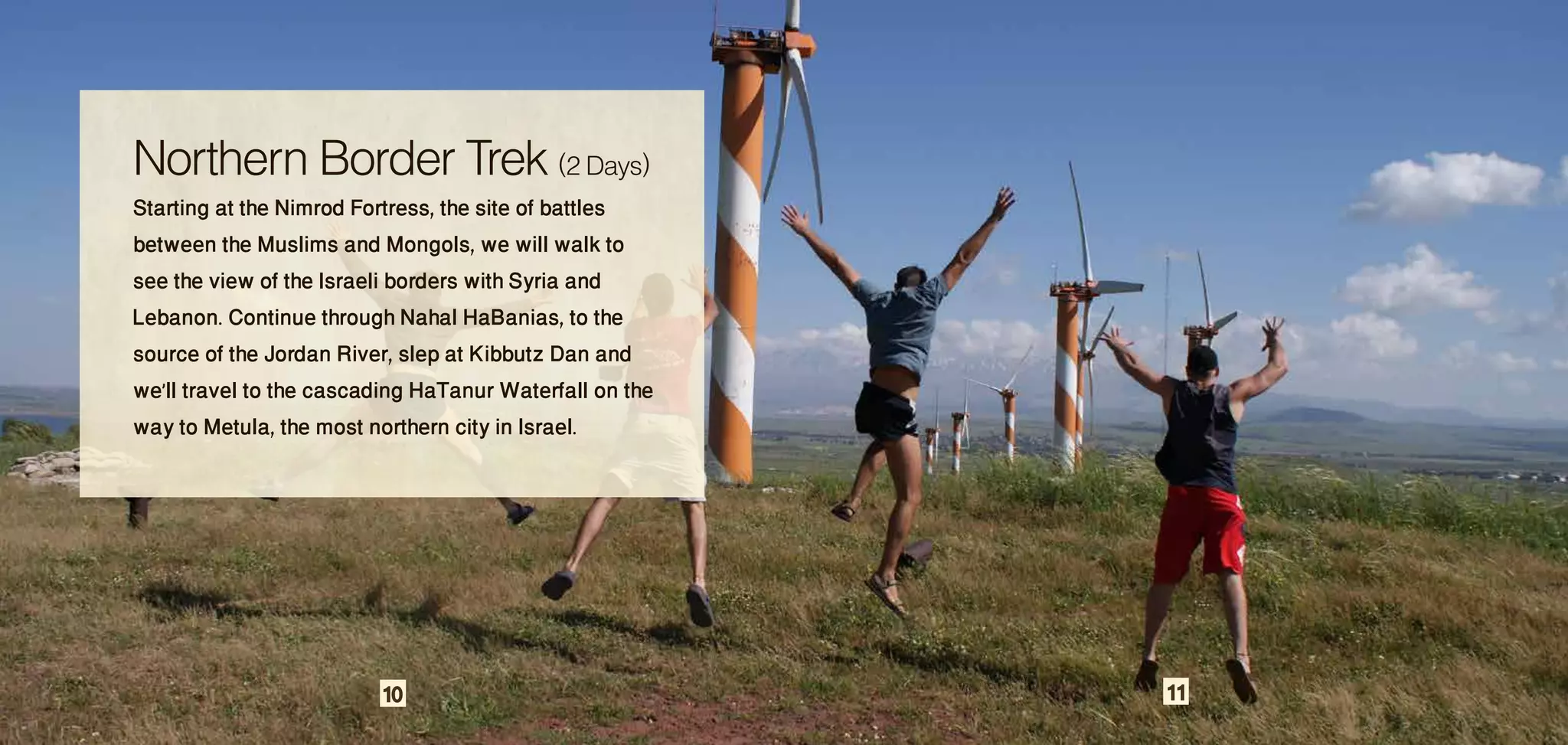 Northern Border Trek (2 Days)
Starting at the Nimrod Fortress, the site of battles
between the Muslims and Mongols, we will walk to
see the view of the Israeli borders with Syria and
Lebanon. Continue through Nahal HaBanias, to the
source of the Jordan River, slep at Kibbutz Dan and
we’ll travel to the cascading HaTanur Waterfall on the
way to Metula, the most northern city in Israel.




                         10                              11
 