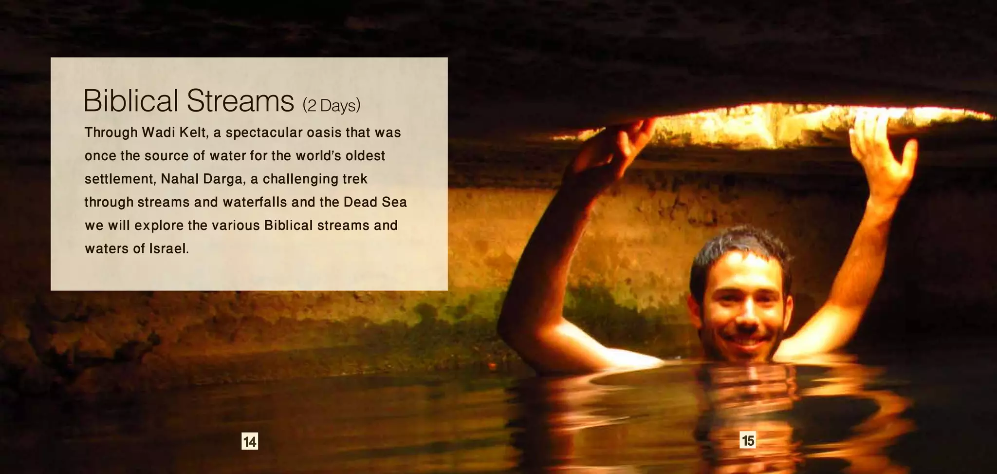 Biblical Streams (2 Days)
Through Wadi Kelt, a spectacular oasis that was
once the source of water for the world's oldest
settlement, Nahal Darga, a challenging trek
through streams and waterfalls and the Dead Sea
we will explore the various Biblical streams and
waters of Israel.




                       14                          15
 