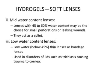 HYDROGELS—SOFT LENSES
ii. Mid water content lenses:
– Lenses with 45 to 60% water content may be the
choice for small perforations or leaking wounds.
– They act as a splint.
iii. Low water content lenses:
– Low water (below 45%) thin lenses as bandage
lenses
– Used in disorders of lids such as trichiasis causing
trauma to cornea.
 