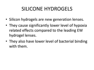 SILICONE HYDROGELS
• Silicon hydrogels are new generation lenses.
• They cause significantly lower level of hypoxia
related effects compared to the leading EW
hydrogel lenses.
• They also have lower level of bacterial binding
with them.
 