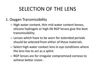 SELECTION OF THE LENS
1. Oxygen Transmissibility
– High water content, thin mid water content lenses,
silicone hydrogels or high Dk RGP lenses give the best
transmissibility.
– Lenses which have to be worn for extended periods
should be selected from either of these materials.
– Select high water contact lens in eye conditions where
the lens has to act as a splint.
– RGP lenses are for irregular compromised corneas to
achieve better vision .
 