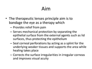 Aim
• The therapeutic lenses principle aim is to
bandage the eye as a therapy which
– Provides relief from pain
– Serves mechanical protection by separating the
epithelial surface from the external agents such as lid
surfaces, thus protecting the epithelium
– Seal corneal perforations by acting as a splint for the
underlying weaker tissues and supports the area while
healing takes place
– Corrects the surface irregularities in irregular corneas
and improves visual acuity
 