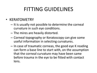 FITTING GUIDELINES
• KERATOMETRY
– It is usually not possible to determine the corneal
curvature in such eye conditions.
– The mires are heavily distorted.
– Corneal topography or Keratoscopy can give some
useful information in selecting curvatures.
– In case of traumatic corneas, the good eye K reading
can form a base line to start with, on the assumption
that the corneal curvature may have been same
before trauma in the eye to be fitted with contact
lens.
 