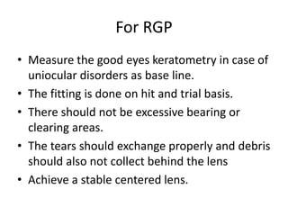 For RGP
• Measure the good eyes keratometry in case of
uniocular disorders as base line.
• The fitting is done on hit and trial basis.
• There should not be excessive bearing or
clearing areas.
• The tears should exchange properly and debris
should also not collect behind the lens
• Achieve a stable centered lens.
 