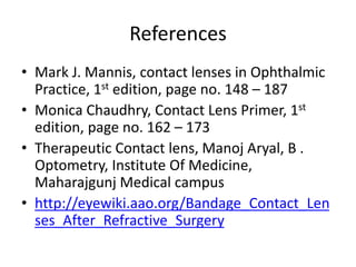 References
• Mark J. Mannis, contact lenses in Ophthalmic
Practice, 1st edition, page no. 148 – 187
• Monica Chaudhry, Contact Lens Primer, 1st
edition, page no. 162 – 173
• Therapeutic Contact lens, Manoj Aryal, B .
Optometry, Institute Of Medicine,
Maharajgunj Medical campus
• http://eyewiki.aao.org/Bandage_Contact_Len
ses_After_Refractive_Surgery
 