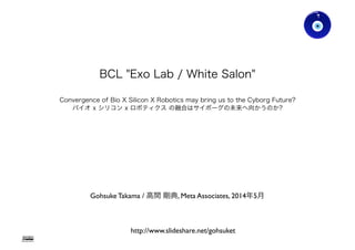 BCL "Exo Lab / White Salon"
Convergence of Bio X Silicon X Robotics may bring us to the Cyborg Future?
バイオ x シリコン x ロボティクス の融合はサイボーグの未来へ向かうのか?
http://www.slideshare.net/gohsuket
Gohsuke Takama / 高間 剛典, Meta Associates, 2014年5月
Gohsuke Takama
 
