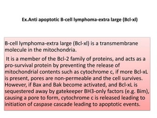 Ex.Anti apoptotic B-cell lymphoma-extra large (Bcl-xl)

B-cell lymphoma-extra large (Bcl-xl) is a transmembrane
molecule in the mitochondria.
It is a member of the Bcl-2 family of proteins, and acts as a
pro-survival protein by preventing the release of
mitochondrial contents such as cytochrome c, if more Bcl-xL
is present, pores are non-permeable and the cell survives.
However, if Bax and Bak become activated, and Bcl-xL is
sequestered away by gatekeeper BH3-only factors (e.g. Bim),
causing a pore to form, cytochrome c is released leading to
initiation of caspase cascade leading to apoptotic events.

 