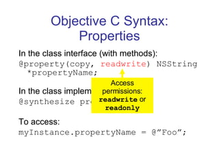 Objective C Syntax: Properties In the class interface (with methods): @property(copy,  readwrite ) NSString *propertyName; In the class implementation: @synthesize propertyName; To access: myInstance.propertyName = @”Foo”; Access permissions:  readwrite  or  readonly 