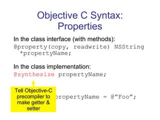 Objective C Syntax: Properties In the class interface (with methods): @property(copy, readwrite) NSString *propertyName; In the class implementation: @synthesize  propertyName; To access: myInstance.propertyName = @”Foo”; Tell Objective-C precompiler to make getter & setter 