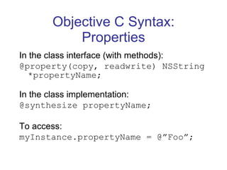Objective C Syntax: Properties In the class interface (with methods): @property(copy, readwrite) NSString *propertyName; In the class implementation: @synthesize propertyName; To access: myInstance.propertyName = @”Foo”; 