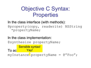 Objective C Syntax: Properties In the class interface (with methods): @property(copy, readwrite) NSString *propertyName; In the class implementation: @synthesize propertyName; To access: myInstance . propertyName = @”Foo”; Sensible syntax! Yay! 