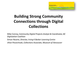 Building Strong Community
Connections through Digital
Collections
Mike Conroy, Community Digital Projects Analyst & Coordinator, BC
Digitization Coalition
Simon Neame, Director, Irving K Barber Learning Centre
Jillian Povarchook, Collections Associate, Museum of Vancouver
 