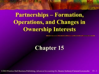 15 - 1©2003 Prentice Hall Business Publishing, Advanced Accounting 8/e, Beams/Anthony/Clement/Lowensohn
Partnerships – Formation,
Operations, and Changes in
Ownership Interests
Chapter 15
 