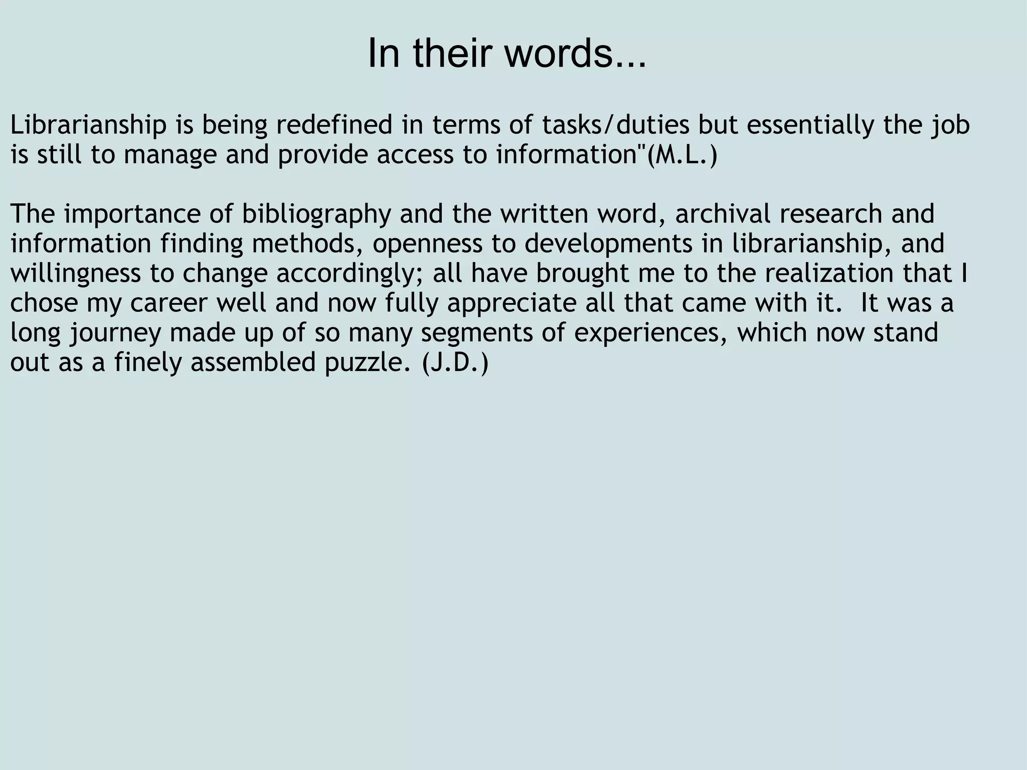 In their words...  Librarianship is being redefined in terms of tasks/duties but essentially the job is still to manage and provide access to information&quot;(M.L.)   The importance of bibliography and the written word, archival research and information finding methods, openness to developments in librarianship, and willingness to change accordingly; all have brought me to the realization that I chose my career well and now fully appreciate all that came with it.  It was a long journey made up of so many segments of experiences, which now stand out as a finely assembled puzzle. (J.D.)   
