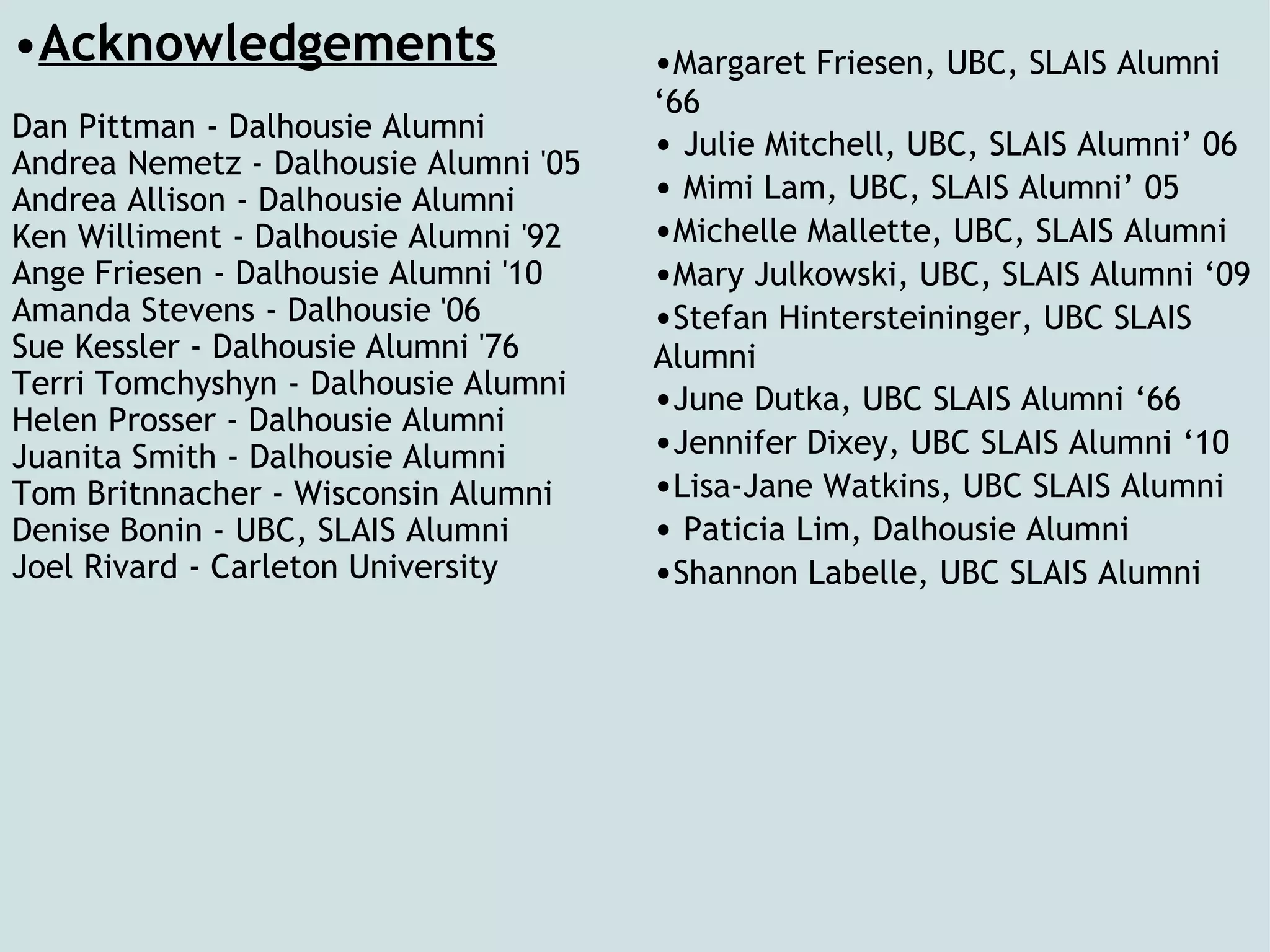 Acknowledgements Dan Pittman - Dalhousie Alumni  Andrea Nemetz - Dalhousie Alumni '05 Andrea Allison - Dalhousie Alumni Ken Williment - Dalhousie Alumni '92 Ange Friesen - Dalhousie Alumni '10 Amanda Stevens - Dalhousie '06 Sue Kessler - Dalhousie Alumni '76 Terri Tomchyshyn - Dalhousie Alumni Helen Prosser - Dalhousie Alumni Juanita Smith - Dalhousie Alumni Tom Britnnacher - Wisconsin Alumni Denise Bonin - UBC, SLAIS Alumni Joel Rivard - Carleton University   • Margaret Friesen, UBC, SLAIS Alumni ‘66  •   Julie Mitchell, UBC, SLAIS Alumni’ 06  •   Mimi Lam, UBC, SLAIS Alumni’ 05  • Michelle Mallette, UBC, SLAIS Alumni  • Mary Julkowski, UBC, SLAIS Alumni ‘09  • Stefan Hintersteininger, UBC SLAIS Alumni  • June Dutka, UBC SLAIS Alumni ‘66  • Jennifer Dixey, UBC SLAIS Alumni ‘10  • Lisa-Jane Watkins, UBC SLAIS Alumni  •   Paticia Lim, Dalhousie Alumni  • Shannon Labelle, UBC SLAIS Alumni  