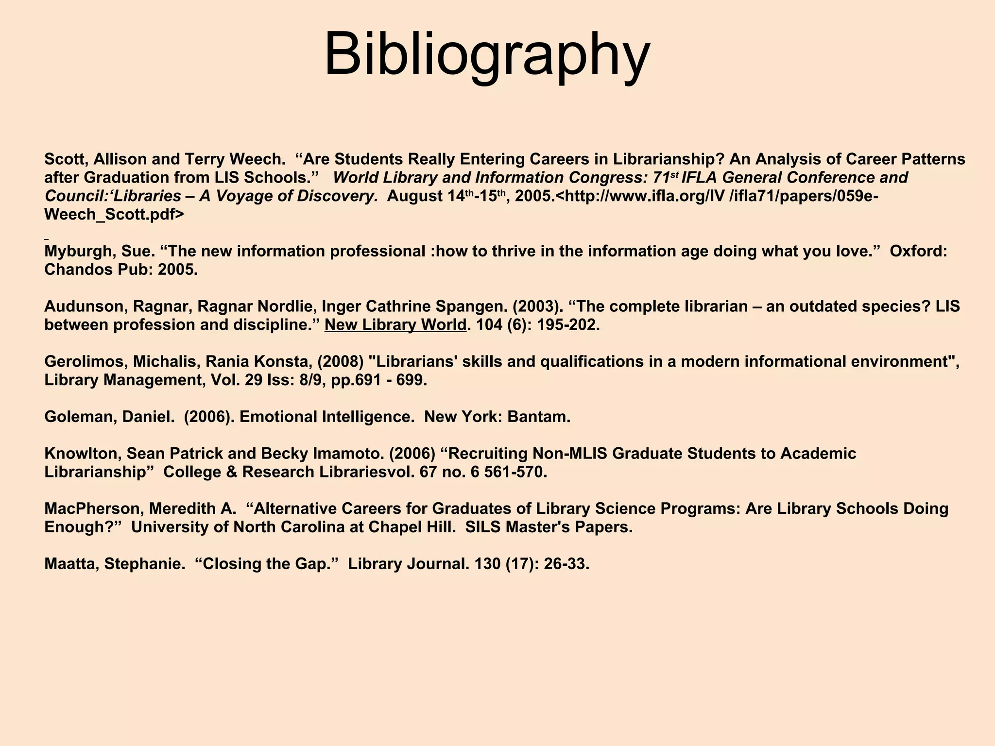 Bibliography Scott, Allison and Terry Weech.  “Are Students Really Entering Careers in Librarianship? An Analysis of Career Patterns after Graduation from LIS Schools.”    World Library and Information Congress: 71 st  IFLA General Conference and Council:‘Libraries – A Voyage of Discovery.   August 14 th -15 th , 2005.<http://www.ifla.org/IV /ifla71/papers/059e-Weech_Scott.pdf>   Myburgh, Sue. “The new information professional :how to thrive in the information age doing what you love.”  Oxford: Chandos Pub: 2005.   Audunson, Ragnar, Ragnar Nordlie, Inger Cathrine Spangen. (2003). “The complete librarian – an outdated species? LIS between profession and discipline.”  New Library World . 104 (6): 195-202.     Gerolimos, Michalis, Rania Konsta, (2008) &quot;Librarians' skills and qualifications in a modern informational environment&quot;, Library Management, Vol. 29 Iss: 8/9, pp.691 - 699. Goleman, Daniel.  (2006). Emotional Intelligence.  New York: Bantam.     Knowlton, Sean Patrick and Becky Imamoto. (2006) “Recruiting Non-MLIS Graduate Students to Academic Librarianship”  College & Research Librariesvol. 67 no. 6 561-570.   MacPherson, Meredith A.  “Alternative Careers for Graduates of Library Science Programs: Are Library Schools Doing Enough?”  University of North Carolina at Chapel Hill.  SILS Master's Papers.     Maatta, Stephanie.  “Closing the Gap.”  Library Journal. 130 (17): 26-33.   