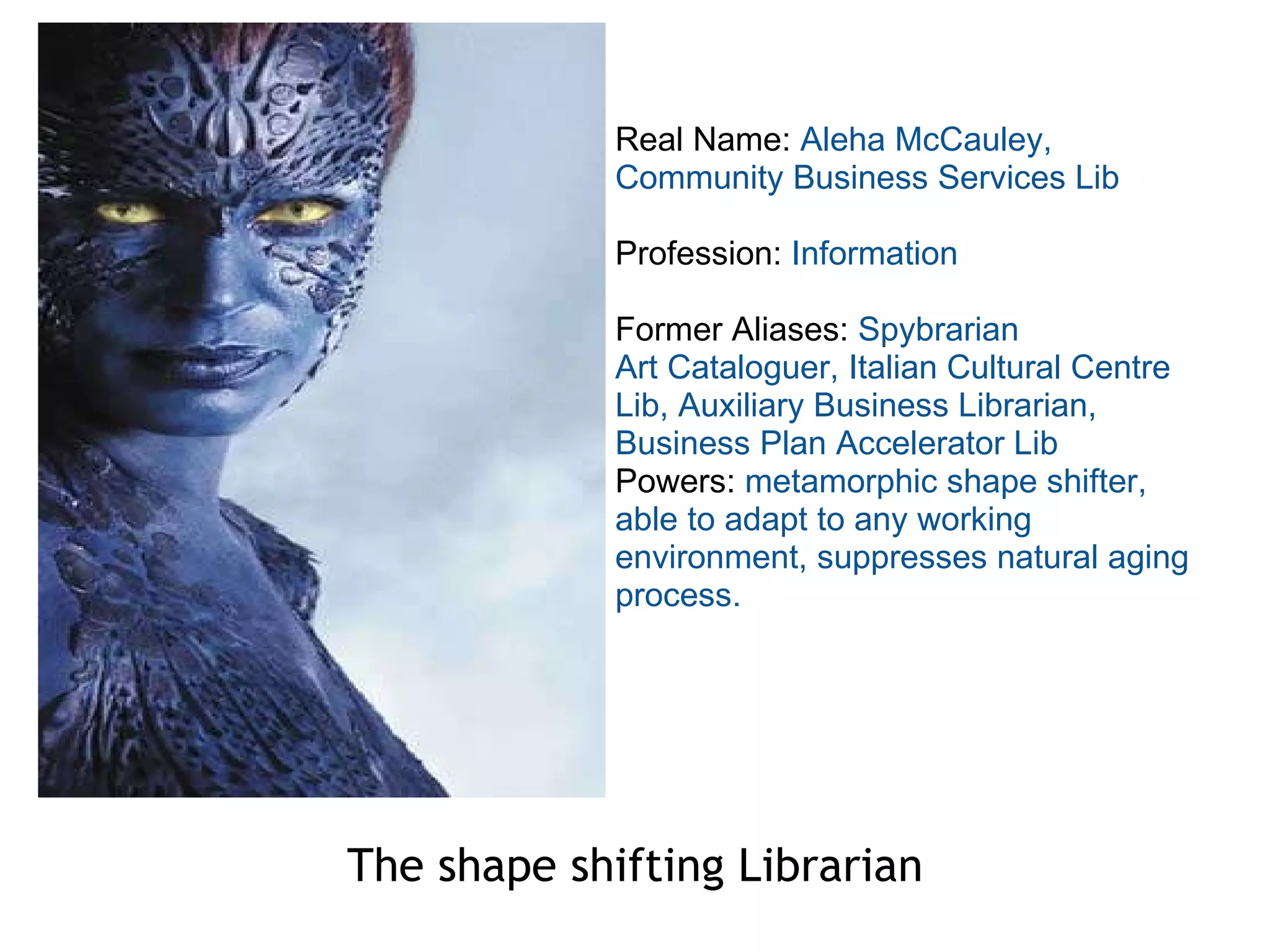 The shape shifting Librarian Real Name:  Aleha McCauley, Community Business Services Lib Profession:  Information Former Aliases:  Spybrarian Art Cataloguer, Italian Cultural Centre Lib, Auxiliary Business Librarian, Business Plan Accelerator Lib Powers:  metamorphic shape shifter, able to adapt to any working environment, suppresses natural aging process. 