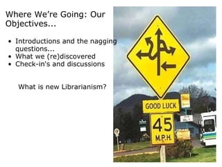Where We’re Going: Our Objectives...   Introductions and the nagging questions... What we (re)discovered Check-in's and discussions What is new Librarianism? 