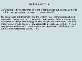 In their words...  Librarianship is being redefined in terms of tasks/duties but essentially the job is still to manage and provide access to information"(M.L.)   The importance of bibliography and the written word, archival research and information finding methods, openness to developments in librarianship, and willingness to change accordingly; all have brought me to the realization that I chose my career well and now fully appreciate all that came with it.  It was a long journey made up of so many segments of experiences, which now stand out as a finely assembled puzzle. (J.D.)   