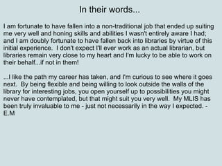 In their words...  I am fortunate to have fallen into a non-traditional job that ended up suiting me very well and honing skills and abilities I wasn't entirely aware I had; and I am doubly fortunate to have fallen back into libraries by virtue of this initial experience.  I don't expect I'll ever work as an actual librarian, but libraries remain very close to my heart and I'm lucky to be able to work on their behalf...if not in them!  ...I like the path my career has taken, and I'm curious to see where it goes next.  By being flexible and being willing to look outside the walls of the library for interesting jobs, you open yourself up to possibilities you might never have contemplated, but that might suit you very well.  My MLIS has been truly invaluable to me - just not necessarily in the way I expected. - E.M 