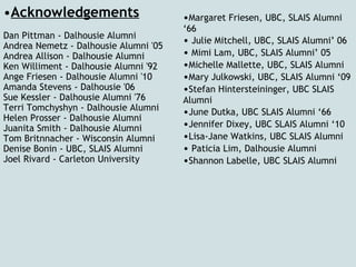 Acknowledgements Dan Pittman - Dalhousie Alumni  Andrea Nemetz - Dalhousie Alumni '05 Andrea Allison - Dalhousie Alumni Ken Williment - Dalhousie Alumni '92 Ange Friesen - Dalhousie Alumni '10 Amanda Stevens - Dalhousie '06 Sue Kessler - Dalhousie Alumni '76 Terri Tomchyshyn - Dalhousie Alumni Helen Prosser - Dalhousie Alumni Juanita Smith - Dalhousie Alumni Tom Britnnacher - Wisconsin Alumni Denise Bonin - UBC, SLAIS Alumni Joel Rivard - Carleton University   • Margaret Friesen, UBC, SLAIS Alumni ‘66  •   Julie Mitchell, UBC, SLAIS Alumni’ 06  •   Mimi Lam, UBC, SLAIS Alumni’ 05  • Michelle Mallette, UBC, SLAIS Alumni  • Mary Julkowski, UBC, SLAIS Alumni ‘09  • Stefan Hintersteininger, UBC SLAIS Alumni  • June Dutka, UBC SLAIS Alumni ‘66  • Jennifer Dixey, UBC SLAIS Alumni ‘10  • Lisa-Jane Watkins, UBC SLAIS Alumni  •   Paticia Lim, Dalhousie Alumni  • Shannon Labelle, UBC SLAIS Alumni  