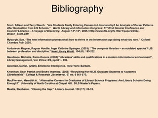 Bibliography Scott, Allison and Terry Weech.  “Are Students Really Entering Careers in Librarianship? An Analysis of Career Patterns after Graduation from LIS Schools.”    World Library and Information Congress: 71 st  IFLA General Conference and Council:‘Libraries – A Voyage of Discovery.   August 14 th -15 th , 2005.<http://www.ifla.org/IV /ifla71/papers/059e-Weech_Scott.pdf>   Myburgh, Sue. “The new information professional :how to thrive in the information age doing what you love.”  Oxford: Chandos Pub: 2005.   Audunson, Ragnar, Ragnar Nordlie, Inger Cathrine Spangen. (2003). “The complete librarian – an outdated species? LIS between profession and discipline.”  New Library World . 104 (6): 195-202.     Gerolimos, Michalis, Rania Konsta, (2008) "Librarians' skills and qualifications in a modern informational environment", Library Management, Vol. 29 Iss: 8/9, pp.691 - 699. Goleman, Daniel.  (2006). Emotional Intelligence.  New York: Bantam.     Knowlton, Sean Patrick and Becky Imamoto. (2006) “Recruiting Non-MLIS Graduate Students to Academic Librarianship”  College & Research Librariesvol. 67 no. 6 561-570.   MacPherson, Meredith A.  “Alternative Careers for Graduates of Library Science Programs: Are Library Schools Doing Enough?”  University of North Carolina at Chapel Hill.  SILS Master's Papers.     Maatta, Stephanie.  “Closing the Gap.”  Library Journal. 130 (17): 26-33.   
