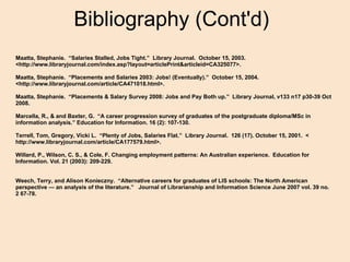 Bibliography (Cont'd) Maatta, Stephanie.  “Salaries Stalled, Jobs Tight.”  Library Journal.  October 15, 2003.   <http://www.libraryjournal.com/index.asp?layout=articlePrint&articleid=CA325077>.   Maatta, Stephanie.  “Placements and Salaries 2003: Jobs! (Eventually).”  October 15, 2004.  <http://www.libraryjournal.com/article/CA471018.html>.   Maatta, Stephanie.  “Placements & Salary Survey 2008: Jobs and Pay Both up.”  Library Journal, v133 n17 p30-39 Oct 2008.     Marcella, R., & and Baxter, G.  “A career progression survey of graduates of the postgraduate diploma/MSc in information analysis.” Education for Information. 16 (2): 107-130. Terrell, Tom, Gregory, Vicki L.  “Plenty of Jobs, Salaries Flat.”  Library Journal.  126 (17). October 15, 2001.  < http://www.libraryjournal.com/article/CA177579.html>.    Willard, P., Wilson, C. S., & Cole, F. Changing employment patterns: An Australian experience.  Education for Information. Vol. 21 (2003): 209-229.     Weech, Terry, and Alison Konieczny.  “Alternative careers for graduates of LIS schools: The North American perspective — an analysis of the literature.”   Journal of Librarianship and Information Science June 2007 vol. 39 no. 2 67-78. 