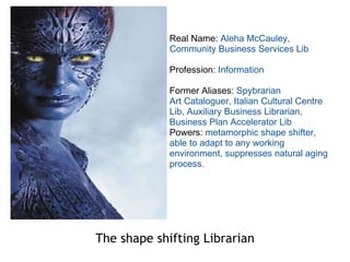 The shape shifting Librarian Real Name:  Aleha McCauley, Community Business Services Lib Profession:  Information Former Aliases:  Spybrarian Art Cataloguer, Italian Cultural Centre Lib, Auxiliary Business Librarian, Business Plan Accelerator Lib Powers:  metamorphic shape shifter, able to adapt to any working environment, suppresses natural aging process. 