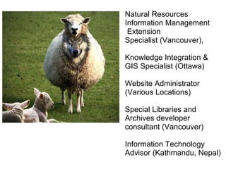 Natural Resources Information Management  Extension Specialist (Vancouver),  Knowledge Integration & GIS Specialist (Ottawa) Website Administrator (Various Locations) Special Libraries and Archives developer consultant (Vancouver) Information Technology Advisor (Kathmandu, Nepal) 