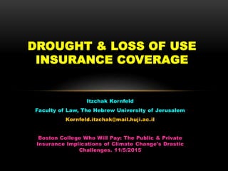 Itzchak Kornfeld
Faculty of Law, The Hebrew University of Jerusalem
Kornfeld.itzchak@mail.huji.ac.il
Boston College Who Will Pay: The Public & Private
Insurance Implications of Climate Change's Drastic
Challenges. 11/5/2015
DROUGHT & LOSS OF USE
INSURANCE COVERAGE
 