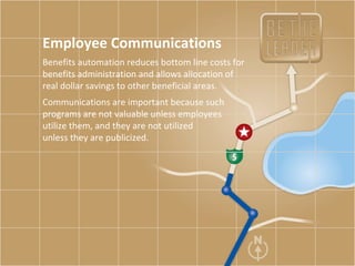 Employee Communications Benefits automation reduces bottom line costs for benefits administration and allows allocation of real dollar savings to other beneficial areas.  Communications are important because such programs are not valuable unless employees  utilize them, and they are not utilized  unless they are publicized.  
