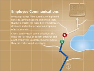 Employee Communications Investing savings from automation in printed benefits communications and online tools that help employees make better healthcare decisions and utilize prevention programs offers a win-win.  Clients can invest in communications that show the full value of benefit offerings and assist employees in comparing offerings so they can make sound selections.  