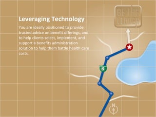 Leveraging Technology You are ideally positioned to provide trusted advice on benefit offerings, and to help clients select, implement, and support a benefits administration solution to help them battle health care costs.  