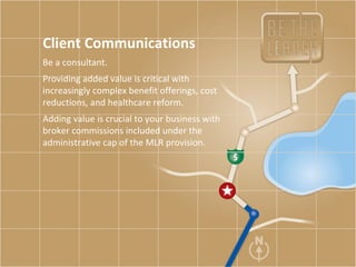 Client Communications Be a consultant. Providing added value is critical with increasingly complex benefit offerings, cost reductions, and healthcare reform.  Adding value is crucial to your business with broker commissions included under the administrative cap of the MLR provision.  