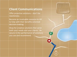 Client Communications Offer proactive solutions – don’t be reactionary.  Become an invaluable resource to HR to help with their benefits-oriented decision-making.  Shop for creative solutions that serve both your needs and your clients’. Be secure in the performance of solutions you use and recommend.  
