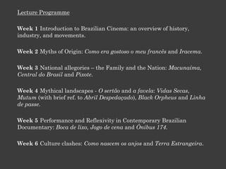 Lecture Programme
Week 1 Introduction to Brazilian Cinema: an overview of history,
industry, and movements.
Week 2 Myths of Origin: Como era gostoso o meu francês and Iracema.
Week 3 National allegories – the Family and the Nation: Macunaíma,
Central do Brasil and Pixote.
Week 4 Mythical landscapes - O sertão and a favela: Vidas Secas,
Mutum (with brief ref. to Abril Despedaçado), Black Orpheus and Linha
de passe.
Week 5 Performance and Reflexivity in Contemporary Brazilian
Documentary: Boca de lixo, Jogo de cena and Ônibus 174.
Week 6 Culture clashes: Como nascem os anjos and Terra Estrangeira.
 