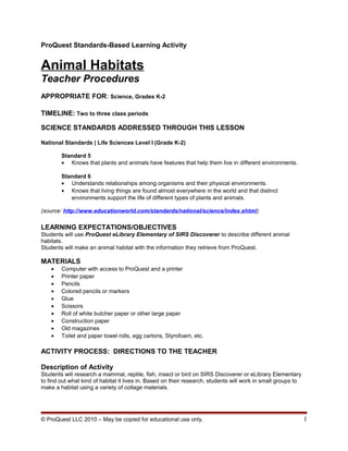 ProQuest Standards-Based Learning Activity
Animal Habitats
Teacher Procedures
APPROPRIATE FOR: Science, Grades K-2
TIMELINE: Two to three class periods
SCIENCE STANDARDS ADDRESSED THROUGH THIS LESSON
National Standards | Life Sciences Level I (Grade K-2)
Standard 5
• Knows that plants and animals have features that help them live in different environments.
Standard 6
• Understands relationships among organisms and their physical environments.
• Knows that living things are found almost everywhere in the world and that distinct
environments support the life of different types of plants and animals.
(source: http://www.educationworld.com/standards/national/science/index.shtml)
LEARNING EXPECTATIONS/OBJECTIVES
Students will use ProQuest eLibrary Elementary of SIRS Discoverer to describe different animal
habitats.
Students will make an animal habitat with the information they retrieve from ProQuest.
MATERIALS
• Computer with access to ProQuest and a printer
• Printer paper
• Pencils
• Colored pencils or markers
• Glue
• Scissors
• Roll of white butcher paper or other large paper
• Construction paper
• Old magazines
• Toilet and paper towel rolls, egg cartons, Styrofoam, etc.
ACTIVITY PROCESS: DIRECTIONS TO THE TEACHER
Description of Activity
Students will research a mammal, reptile, fish, insect or bird on SIRS Discoverer or eLibrary Elementary
to find out what kind of habitat it lives in. Based on their research, students will work in small groups to
make a habitat using a variety of collage materials.
© ProQuest LLC 2010 – May be copied for educational use only. 1
 