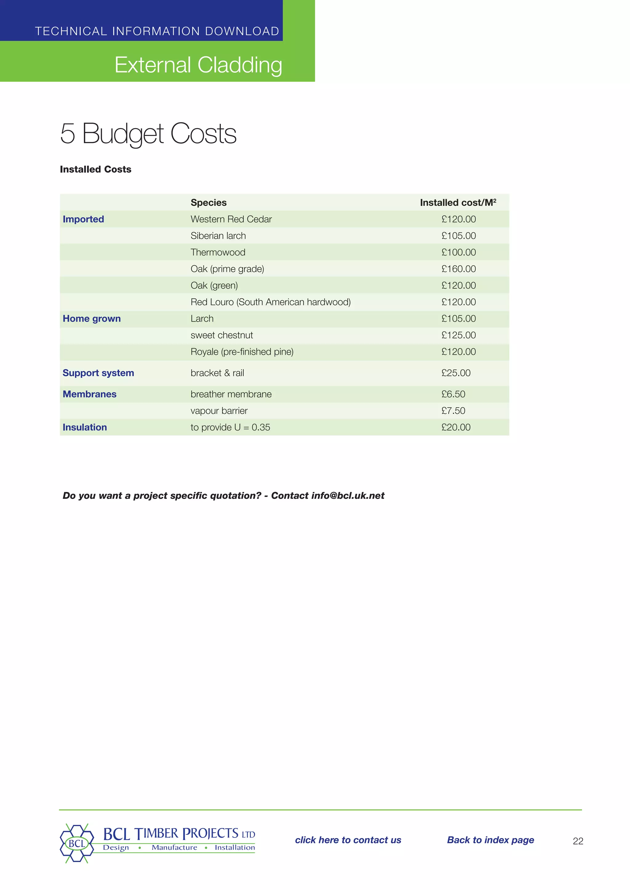 Technical information download
External Cladding
22
5 Budget Costs
Installed Costs
	 Species Installed cost/M2
Imported 	 Western Red Cedar 	 £120.00
	 Siberian larch 	 £105.00
	 Thermowood 	 £100.00
	 Oak (prime grade) 	 £160.00
	 Oak (green) 	 £120.00
	 Red Louro (South American hardwood) 	 £120.00
Home grown	 Larch 	 £105.00
	 sweet chestnut 	 £125.00
	 Royale (pre-finished pine) 	 £120.00
Support system	 bracket  rail 	 £25.00
Membranes	 breather membrane 	 £6.50
	 vapour barrier	 £7.50
Insulation	 to provide U = 0.35 	 £20.00
Do you want a project specific quotation? - Contact info@bcl.uk.net
click here to contact us Back to index page
 