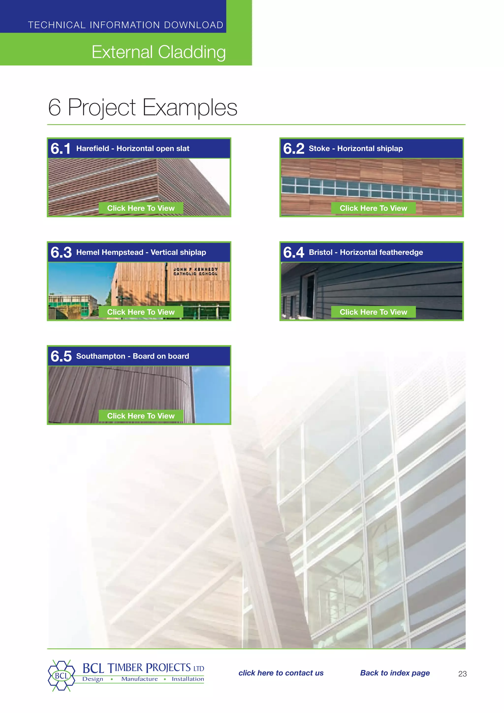 6 Project Examples
Technical information download
External Cladding
23
Harefield - Horizontal open slat
Hemel Hempstead - Vertical shiplap
Southampton - Board on board
Stoke - Horizontal shiplap
Bristol - Horizontal featheredge
6.1
6.3
6.5
6.2
6.4
Click Here To View
Click Here To View
Click Here To View
Click Here To View
Click Here To View
click here to contact us Back to index page
 