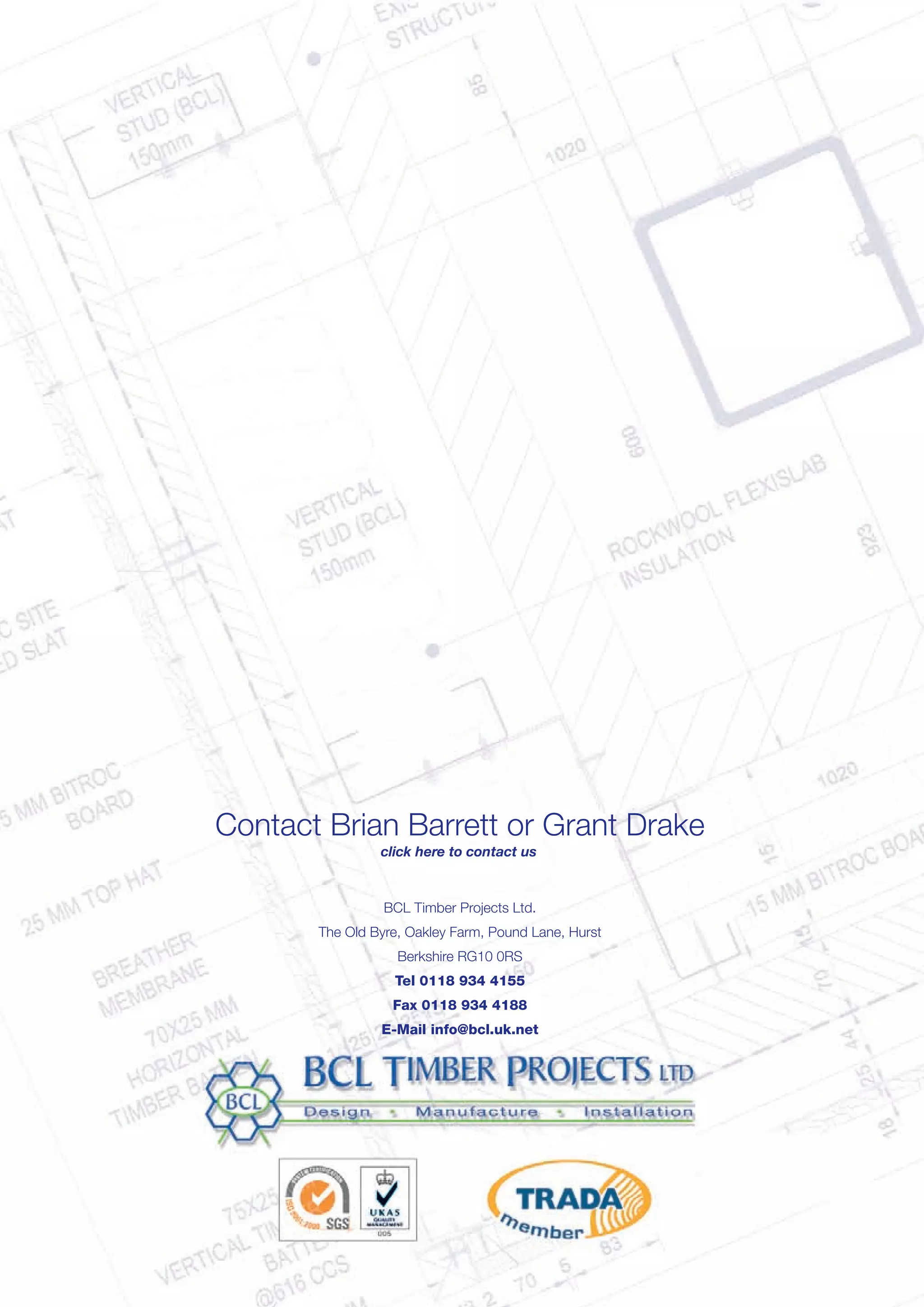 Contact Brian Barrett or Grant Drake
BCL Timber Projects Ltd.
The Old Byre, Oakley Farm, Pound Lane, Hurst
Berkshire RG10 0RS
Tel 0118 934 4155
Fax 0118 934 4188
E-Mail info@bcl.uk.net
click here to contact us
 