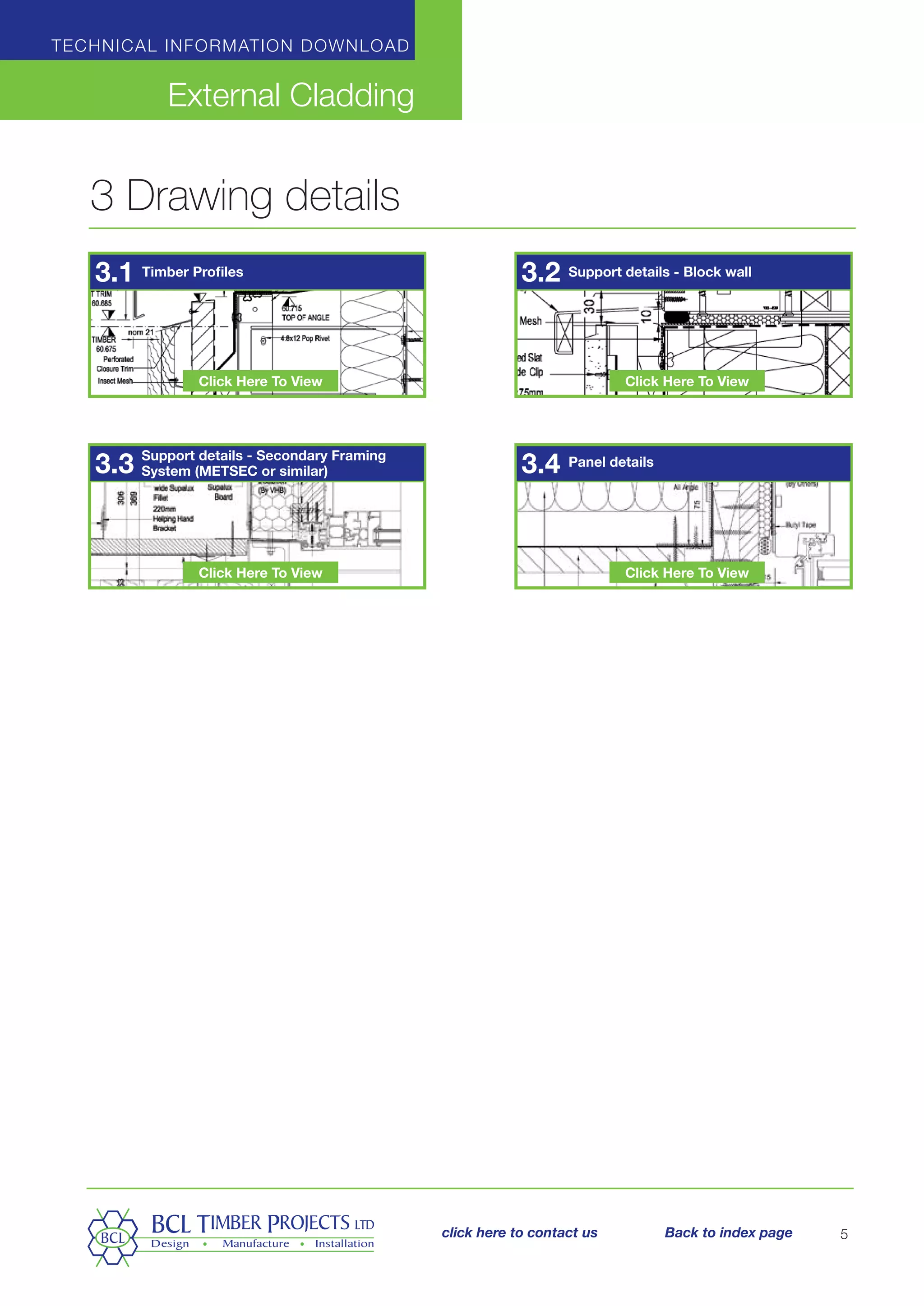 Technical information download
External Cladding
5
3 Drawing details
Timber Profiles Support details - Block wall
Support details - Secondary Framing
System (METSEC or similar)
Panel details
3.1
3.3
3.2
3.4
Click Here To View
Click Here To View
Click Here To View
Click Here To View
click here to contact us Back to index page
 