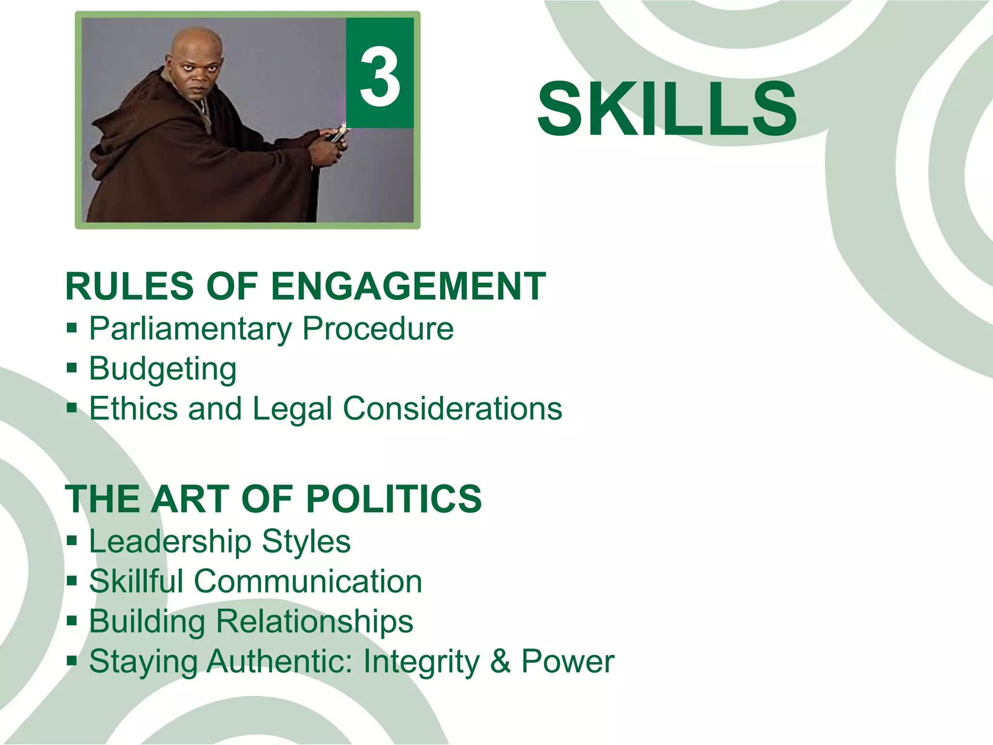 SKILLS3
RULES OF ENGAGEMENT
§ Parliamentary Procedure
§ Budgeting
§ Ethics and Legal Considerations
THE ART OF POLITICS
§ Leadership Styles
§ Skillful Communication
§ Building Relationships
§ Staying Authentic: Integrity & Power
 